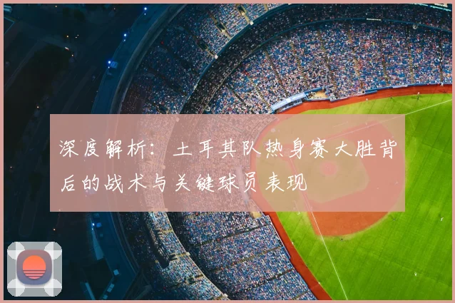 深度解析：土耳其队热身赛大胜背后的战术与关键球员表现