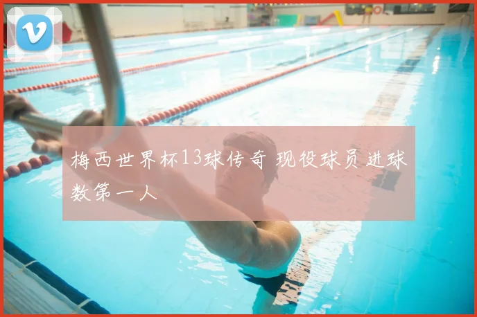 梅西世界杯13球传奇 现役球员进球数第一人
