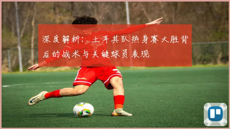 深度解析：土耳其队热身赛大胜背后的战术与关键球员表现