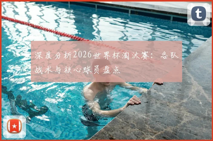 深度分析2026世界杯淘汰赛:各队战术与核心球员盘点