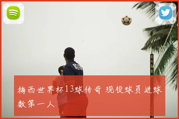 梅西世界杯13球传奇 现役球员进球数第一人