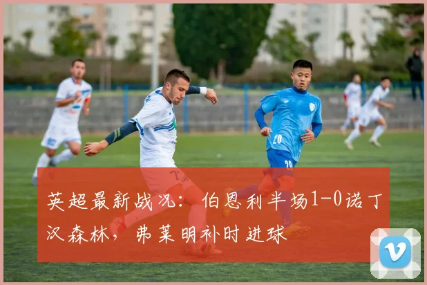 英超最新战况：伯恩利半场1-0诺丁汉森林，弗莱明补时进球