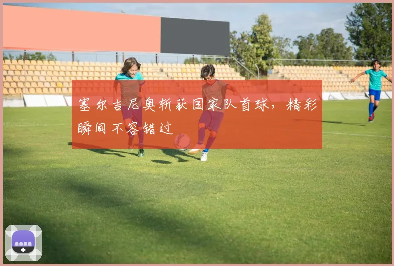 塞尔吉尼奥斩获国家队首球，精彩瞬间不容错过