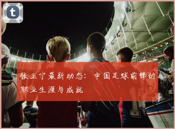 张玉宁最新动态：中国足球前锋的职业生涯与成就
