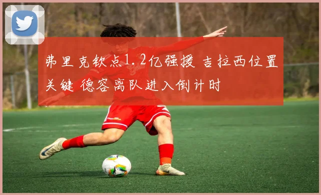 弗里克钦点1.2亿强援 吉拉西位置关键 德容离队进入倒计时
