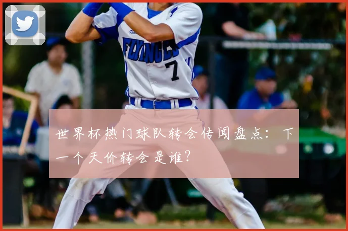 世界杯热门球队转会传闻盘点：下一个天价转会是谁？