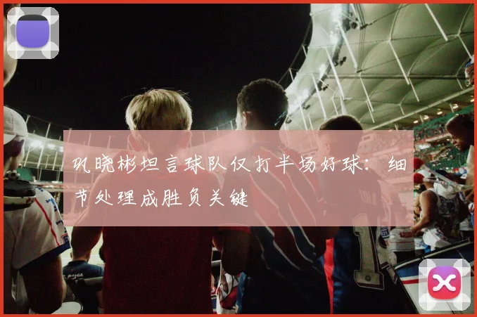 巩晓彬坦言球队仅打半场好球:细节处理成胜负关键
