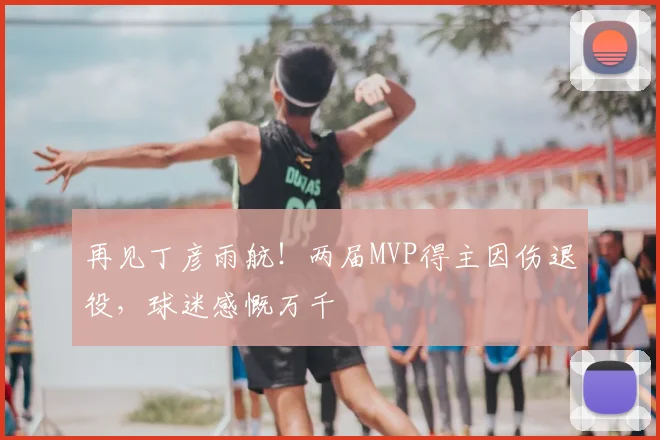再见丁彦雨航！两届MVP得主因伤退役，球迷感慨万千