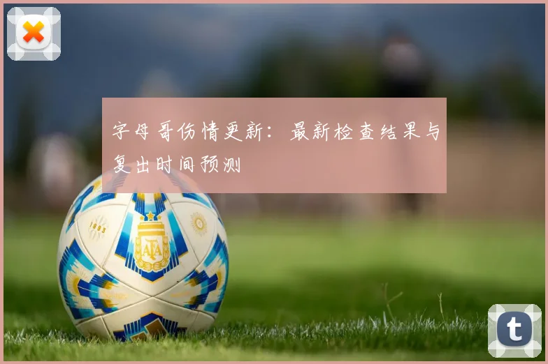 字母哥伤情更新:最新检查结果与复出时间预测