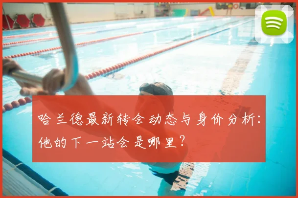 哈兰德最新转会动态与身价分析：他的下一站会是哪里？