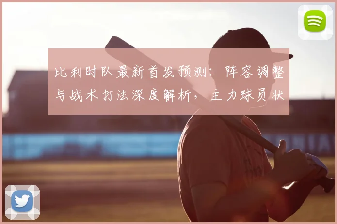 比利时队最新首发预测：阵容调整与战术打法深度解析，主力球员状态成关键