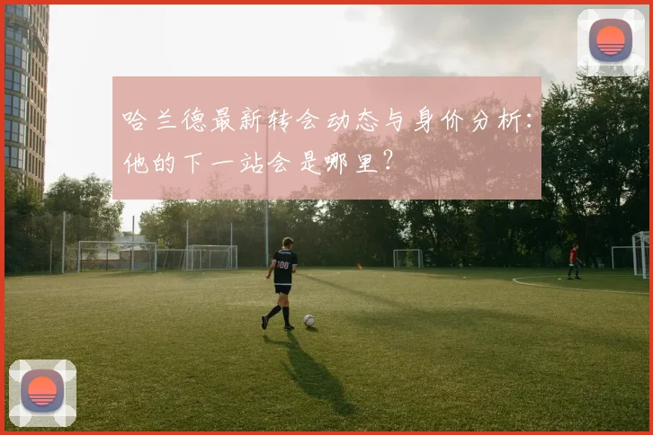 哈兰德最新转会动态与身价分析：他的下一站会是哪里？