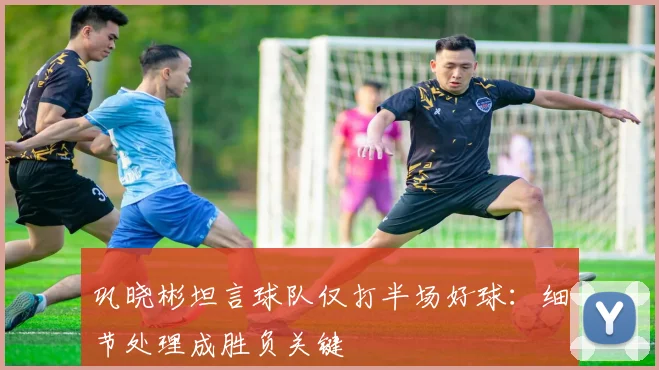 巩晓彬坦言球队仅打半场好球:细节处理成胜负关键