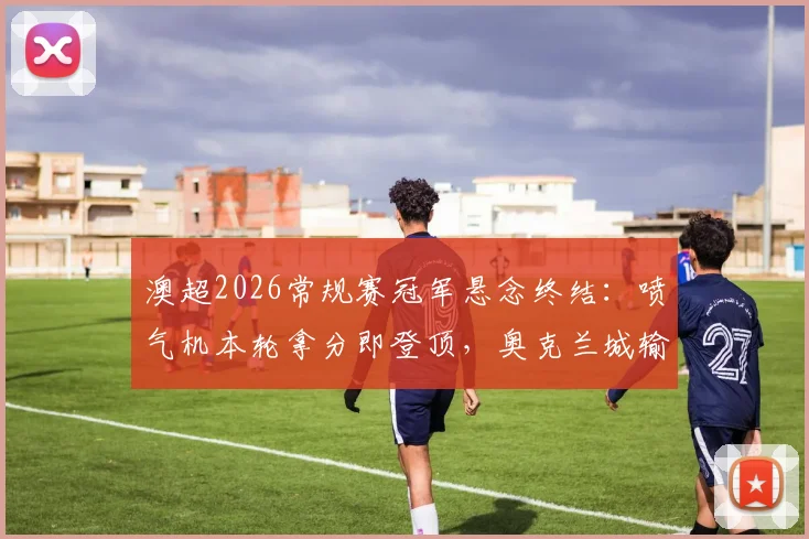 澳超2026常规赛冠军悬念终结：喷气机本轮拿分即登顶，奥克兰城输球则直接加冕