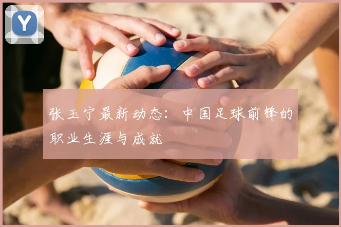 张玉宁最新动态:中国足球前锋的职业生涯与成就